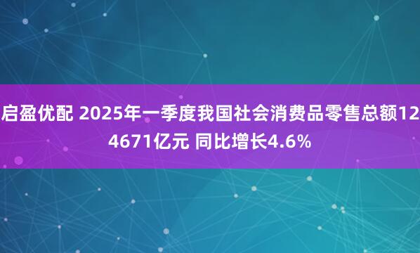 启盈优配 2025年一季度我国社会消费品零售总额124671亿元 同比增长4.6%