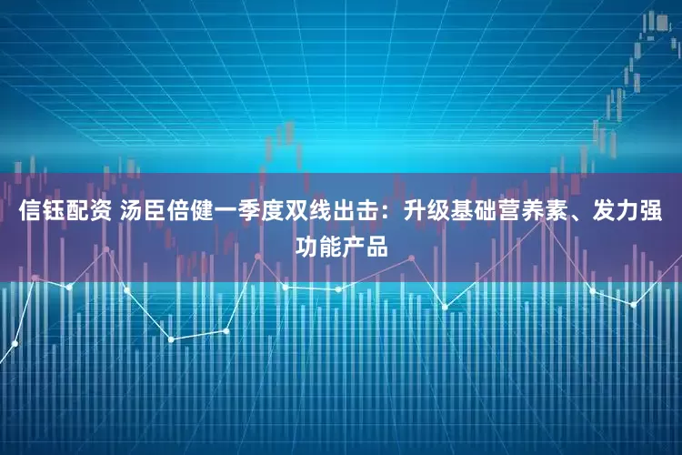信钰配资 汤臣倍健一季度双线出击：升级基础营养素、发力强功能产品