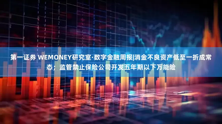 第一证券 WEMONEY研究室·数字金融周报|消金不良资产低至一折成常态；监管禁止保险公司开发五年期以下万能险