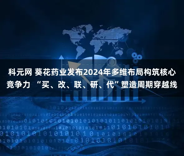 科元网 葵花药业发布2024年多维布局构筑核心竞争力  “买、改、联、研、代”塑造周期穿越线