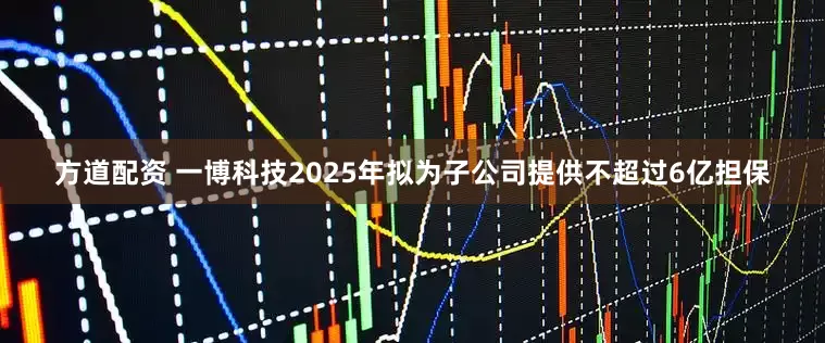 方道配资 一博科技2025年拟为子公司提供不超过6亿担保