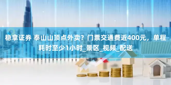 稳拿证券 泰山山顶点外卖？门票交通费近400元，单程耗时至少1小时_景区_视频_配送