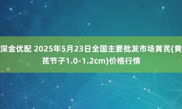 深金优配 2025年5月23日全国主要批发市场黄芪(黄芪节子1.0-1.2cm)价格行情
