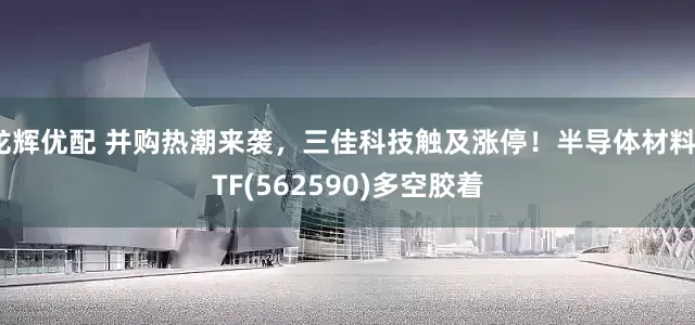 龙辉优配 并购热潮来袭，三佳科技触及涨停！半导体材料ETF(562590)多空胶着