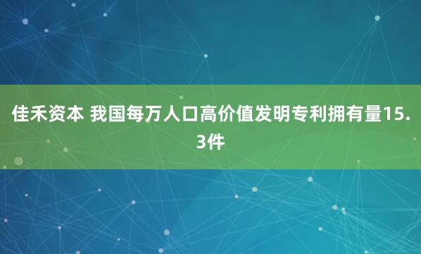 佳禾资本 我国每万人口高价值发明专利拥有量15.3件