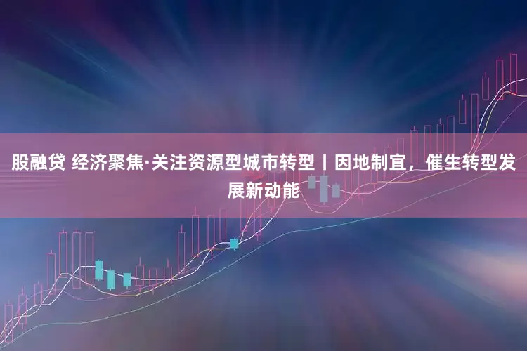 股融贷 经济聚焦·关注资源型城市转型丨因地制宜，催生转型发展新动能