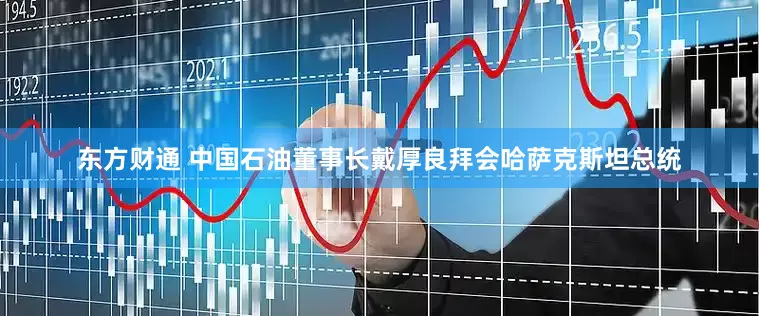 东方财通 中国石油董事长戴厚良拜会哈萨克斯坦总统