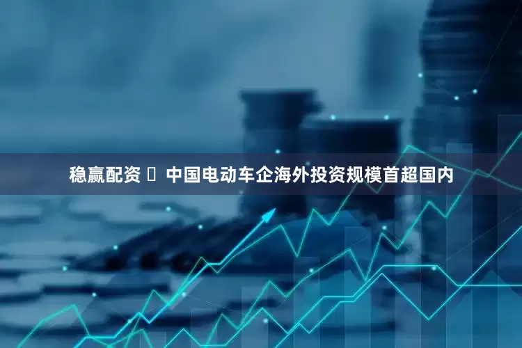 稳赢配资 ​中国电动车企海外投资规模首超国内