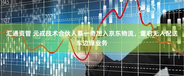 汇通资管 元戎技术合伙人蔡一奇加入京东物流，重启无人配送车边缘业务