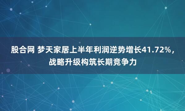 股合网 梦天家居上半年利润逆势增长41.72%，战略升级构筑长期竞争力