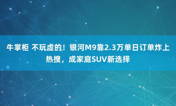 牛掌柜 不玩虚的！银河M9靠2.3万单日订单炸上热搜，成家庭SUV新选择