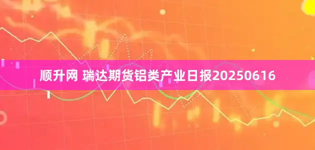 顺升网 瑞达期货铝类产业日报20250616