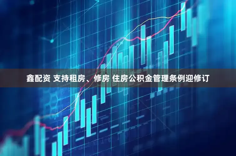鑫配资 支持租房、修房 住房公积金管理条例迎修订