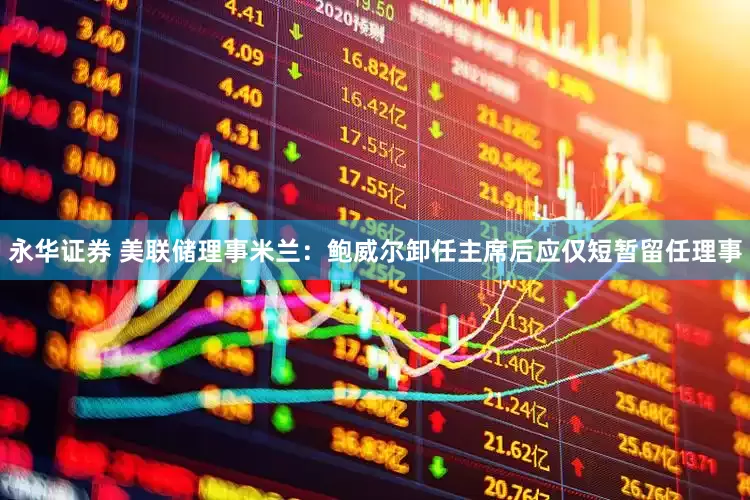 永华证券 美联储理事米兰：鲍威尔卸任主席后应仅短暂留任理事